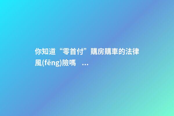 你知道“零首付”購房購車的法律風(fēng)險嗎？